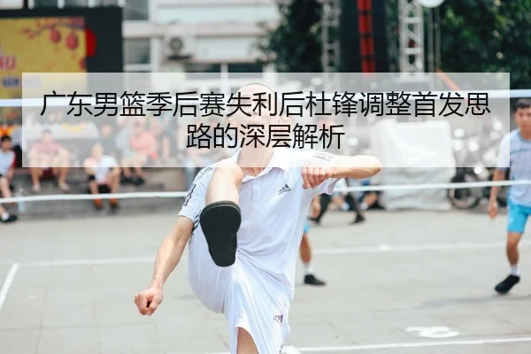 广东男篮季后赛失利后杜锋调整首发思路的深层解析